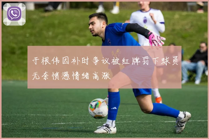 于根伟因补时争议被红牌罚下球员无奈愤懑情绪高涨