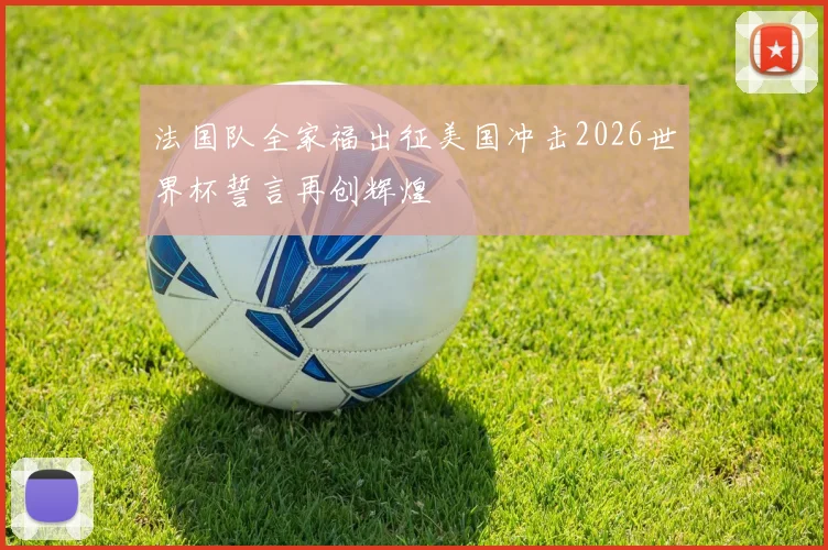 法国队全家福出征美国冲击2026世界杯誓言再创辉煌