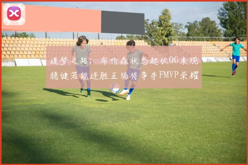 追梦之路：布伦森状态起伏OG表现稳健若能连胜五场将争夺FMVP荣耀