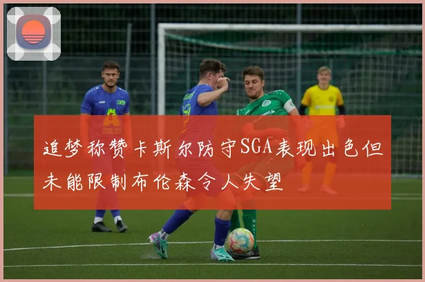 追梦称赞卡斯尔防守SGA表现出色但未能限制布伦森令人失望