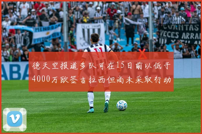 德天空报道多队可在15日前以低于4000万欧签吉拉西但尚未采取行动