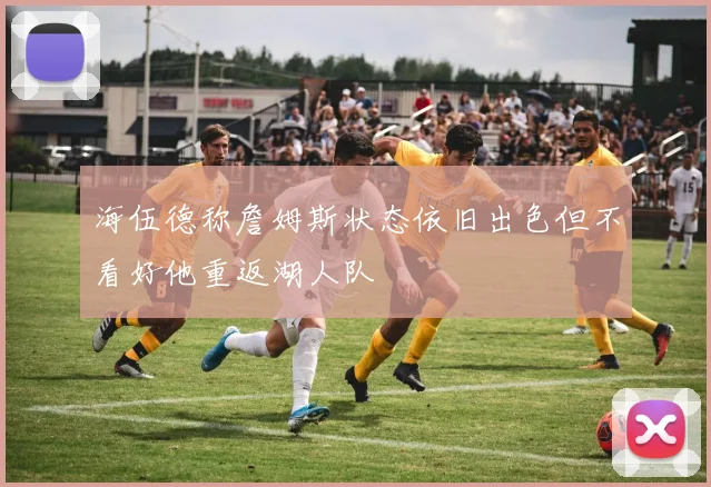 海伍德称詹姆斯状态依旧出色但不看好他重返湖人队