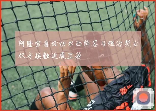 阿隆索看好切尔西阵容与理念契合双方接触进展显著