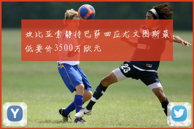 坎比亚索静待巴萨回应尤文图斯最低要价3500万欧元