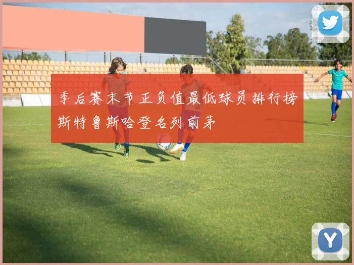 季后赛末节正负值最低球员排行榜斯特鲁斯哈登名列前茅