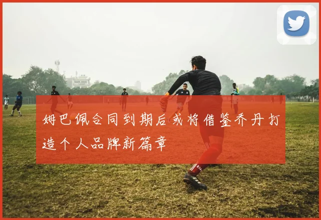 姆巴佩合同到期后或将借鉴乔丹打造个人品牌新篇章