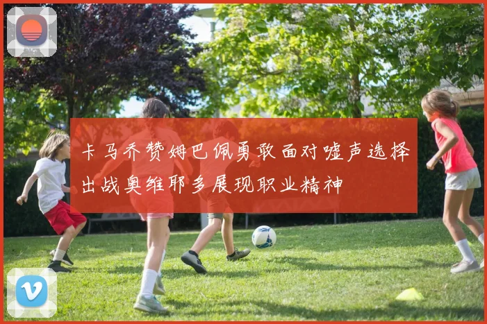 卡马乔赞姆巴佩勇敢面对嘘声选择出战奥维耶多展现职业精神