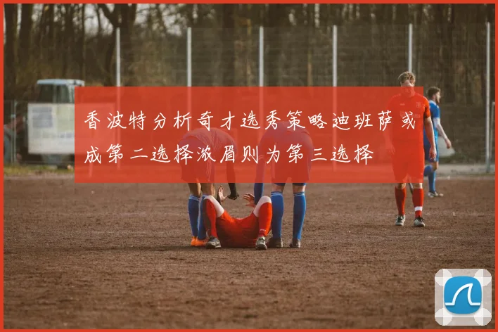 香波特分析奇才选秀策略迪班萨或成第二选择浓眉则为第三选择