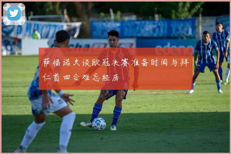 萨福诺夫谈欧冠决赛准备时间与拜仁首回合难忘经历