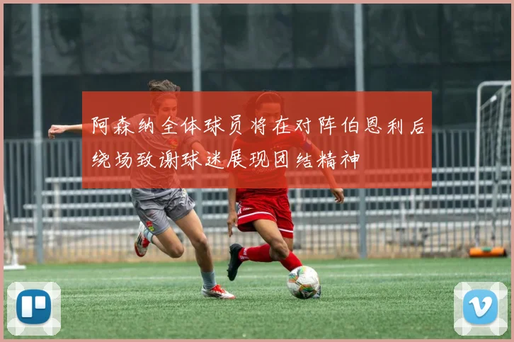 阿森纳全体球员将在对阵伯恩利后绕场致谢球迷展现团结精神