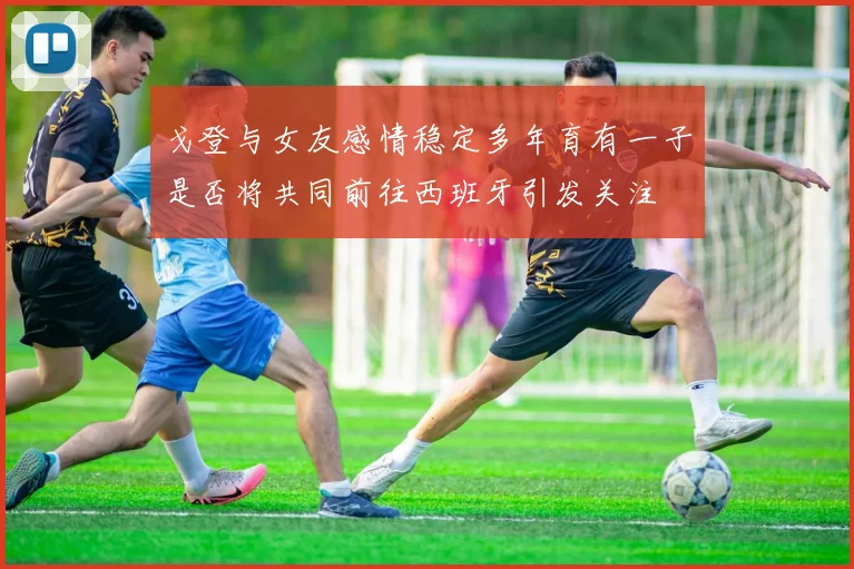 戈登与女友感情稳定多年育有一子是否将共同前往西班牙引发关注