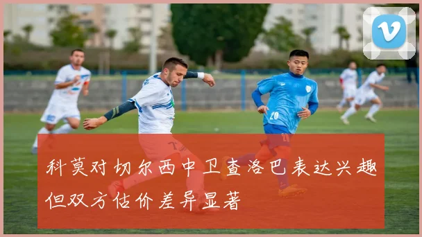 科莫对切尔西中卫查洛巴表达兴趣但双方估价差异显著
