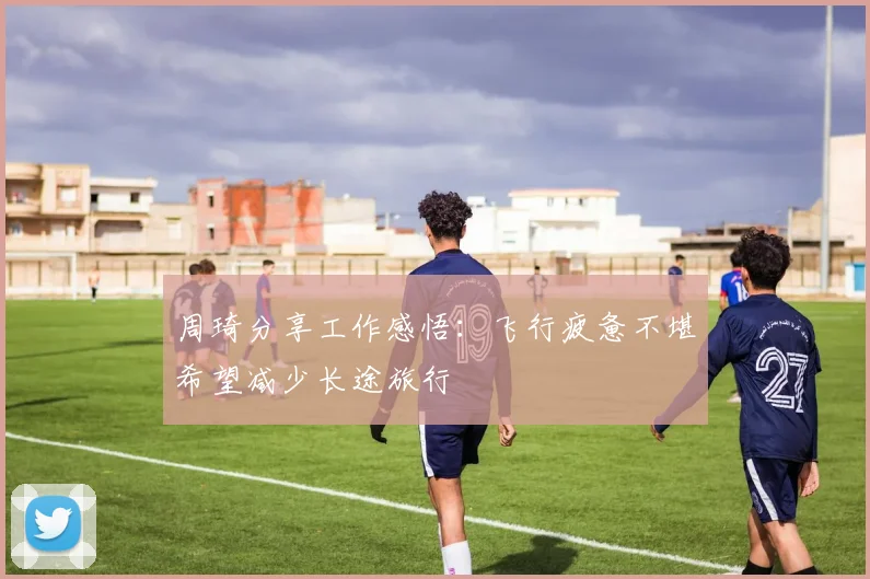 周琦分享工作感悟：飞行疲惫不堪希望减少长途旅行