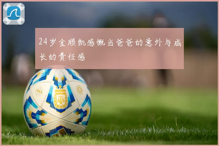 24岁金顺凯感慨当爸爸的意外与成长的责任感