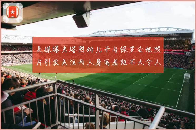 美媒曝光塔图姆儿子与保罗合练照片引发关注两人身高差距不大令人惊讶