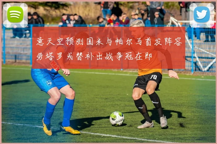 意天空预测国米与帕尔马首发阵容劳塔罗或替补出战争冠在即