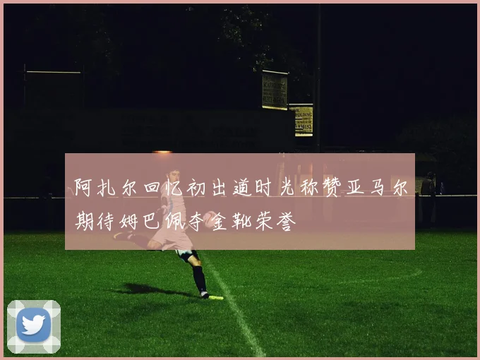 阿扎尔回忆初出道时光称赞亚马尔期待姆巴佩夺金靴荣誉