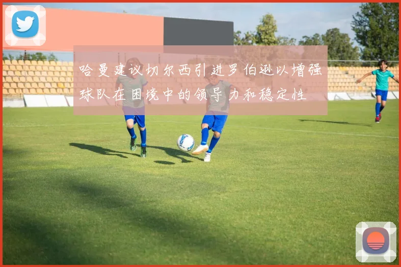 哈曼建议切尔西引进罗伯逊以增强球队在困境中的领导力和稳定性