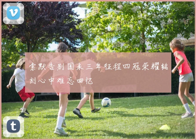索默告别国米三年征程四冠荣耀铭刻心中难忘回忆