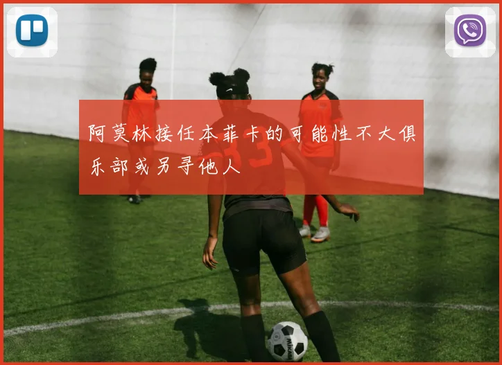 阿莫林接任本菲卡的可能性不大俱乐部或另寻他人