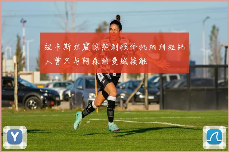纽卡斯尔震惊热刺报价托纳利经纪人曾只与阿森纳曼城接触