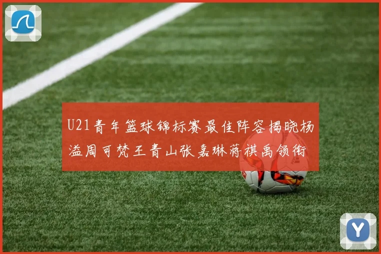 U21青年篮球锦标赛最佳阵容揭晓杨溢周可梵王青山张嘉琳蒋祺禹领衔出战