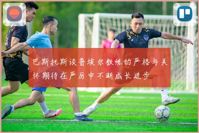 巴斯托斯谈普埃尔教练的严格与关怀期待在严厉中不断成长进步