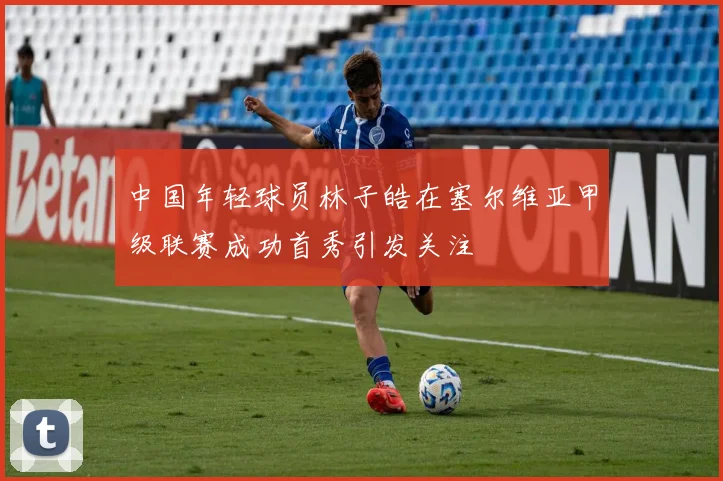 中国年轻球员林子皓在塞尔维亚甲级联赛成功首秀引发关注