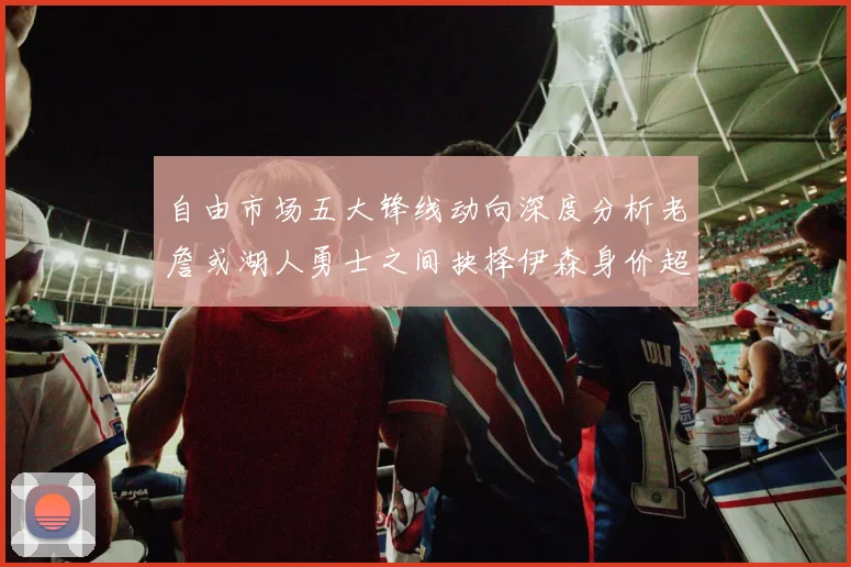 自由市场五大锋线动向深度分析老詹或湖人勇士之间抉择伊森身价超2000万